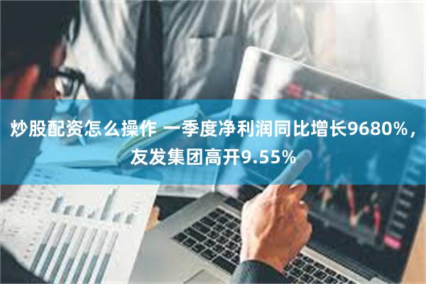 炒股配资怎么操作 一季度净利润同比增长9680%，友发集团高开9.55%
