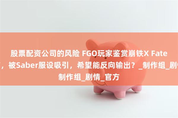 股票配资公司的风险 FGO玩家鉴赏崩铁X Fate联动PV，被Saber服设吸引，希望能反向输出？_制作组_剧情_官方
