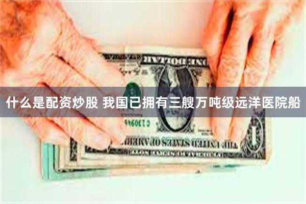 什么是配资炒股 我国已拥有三艘万吨级远洋医院船