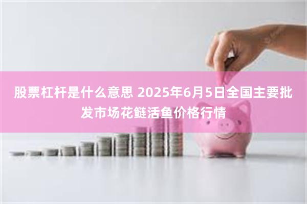 股票杠杆是什么意思 2025年6月5日全国主要批发市场花鲢活鱼价格行情