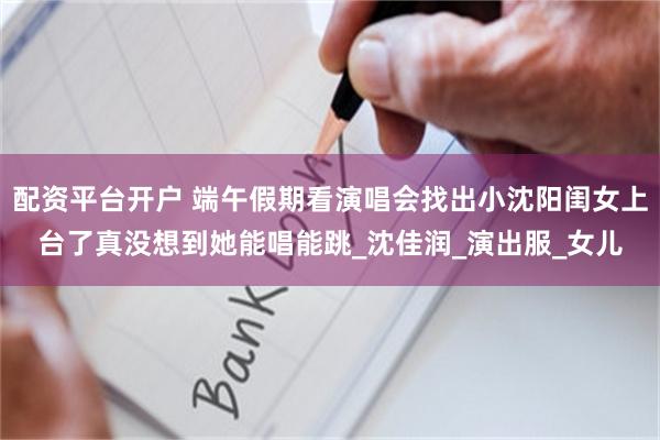 配资平台开户 端午假期看演唱会找出小沈阳闺女上台了真没想到她能唱能跳_沈佳润_演出服_女儿