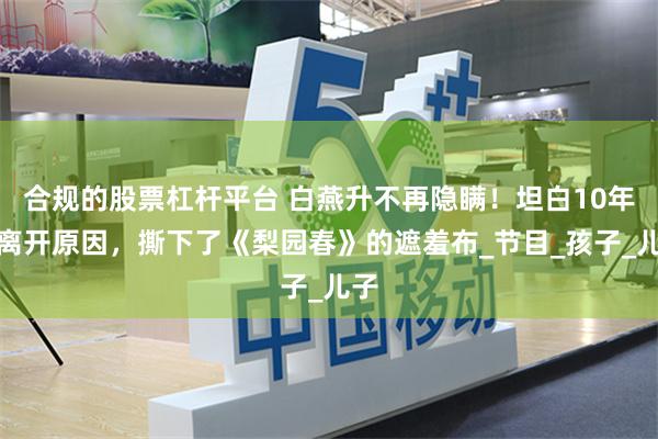 合规的股票杠杆平台 白燕升不再隐瞒！坦白10年前离开原因，撕下了《梨园春》的遮羞布_节目_孩子_儿子