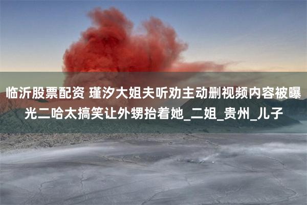临沂股票配资 瑾汐大姐夫听劝主动删视频内容被曝光二哈太搞笑让外甥抬着她_二姐_贵州_儿子
