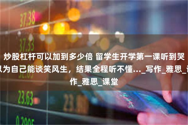 炒股杠杆可以加到多少倍 留学生开学第一课听到哭！以为自己能谈笑风生，结果全程听不懂..._写作_雅思_课堂