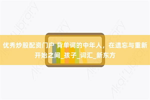 优秀炒股配资门户 背单词的中年人，在遗忘与重新开始之间_孩子_词汇_新东方