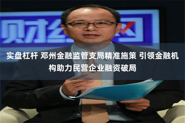 实盘杠杆 邓州金融监管支局精准施策 引领金融机构助力民营企业融资破局