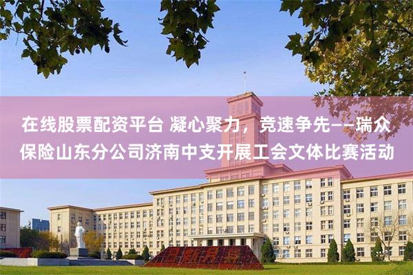 在线股票配资平台 凝心聚力，竞速争先——瑞众保险山东分公司济南中支开展工会文体比赛活动