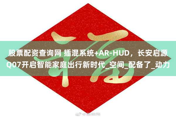 股票配资查询网 插混系统+AR-HUD，长安启源Q07开启智能家庭出行新时代_空间_配备了_动力