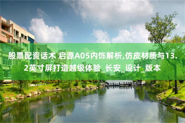 股票配资话术 启源A05内饰解析,仿皮材质与13.2英寸屏打造越级体验_长安_设计_版本