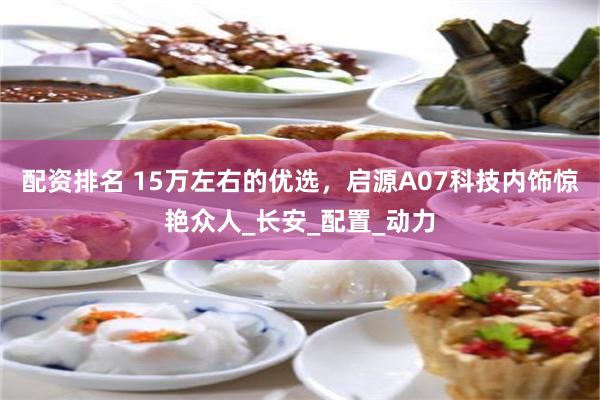 配资排名 15万左右的优选，启源A07科技内饰惊艳众人_长安_配置_动力