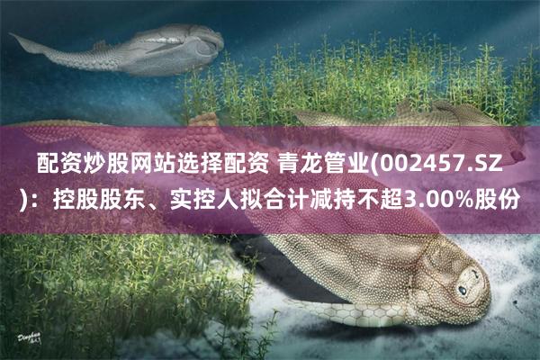 配资炒股网站选择配资 青龙管业(002457.SZ)：控股股东、实控人拟合计减持不超3.00%股份