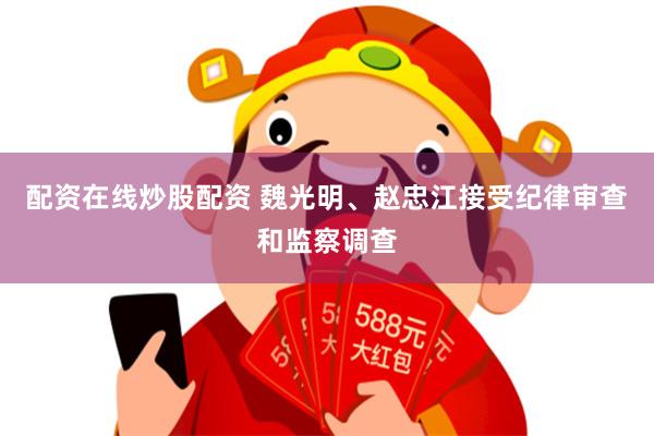 配资在线炒股配资 魏光明、赵忠江接受纪律审查和监察调查