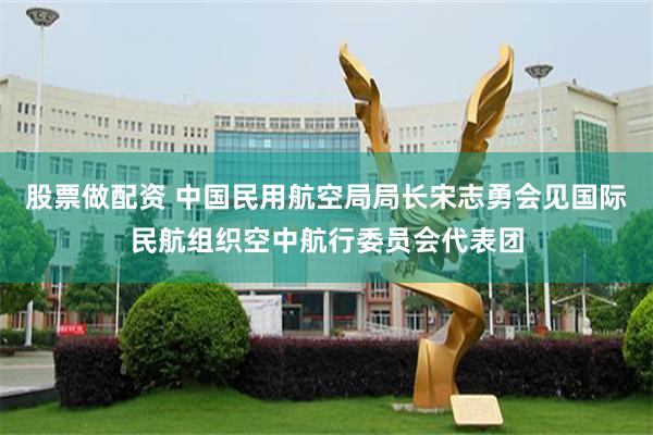 股票做配资 中国民用航空局局长宋志勇会见国际民航组织空中航行委员会代表团