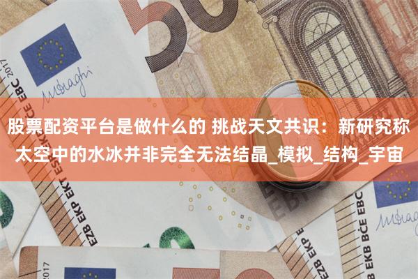 股票配资平台是做什么的 挑战天文共识：新研究称太空中的水冰并非完全无法结晶_模拟_结构_宇宙