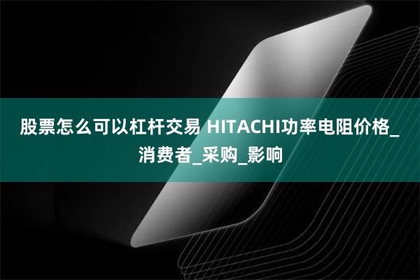 股票怎么可以杠杆交易 HITACHI功率电阻价格_消费者_采购_影响