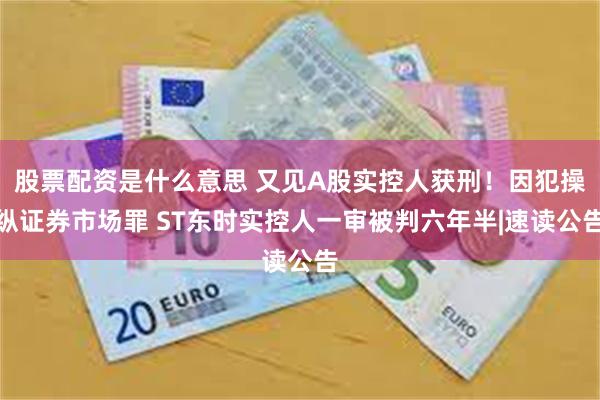 股票配资是什么意思 又见A股实控人获刑！因犯操纵证券市场罪 ST东时实控人一审被判六年半|速读公告