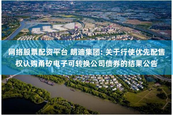 网络股票配资平台 朗迪集团: 关于行使优先配售权认购甬矽电子可转换公司债券的结果公告