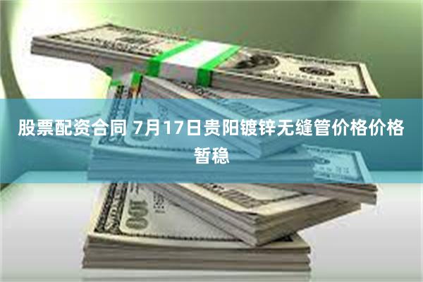 股票配资合同 7月17日贵阳镀锌无缝管价格价格暂稳