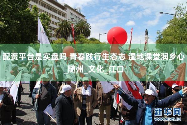 配资平台是实盘吗 青春践行生态志 湿地课堂润乡心_随州_文化_江口