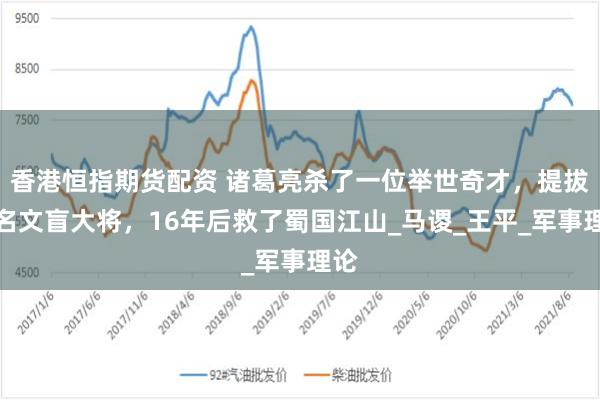 香港恒指期货配资 诸葛亮杀了一位举世奇才，提拔一名文盲大将，16年后救了蜀国江山_马谡_王平_军事理论