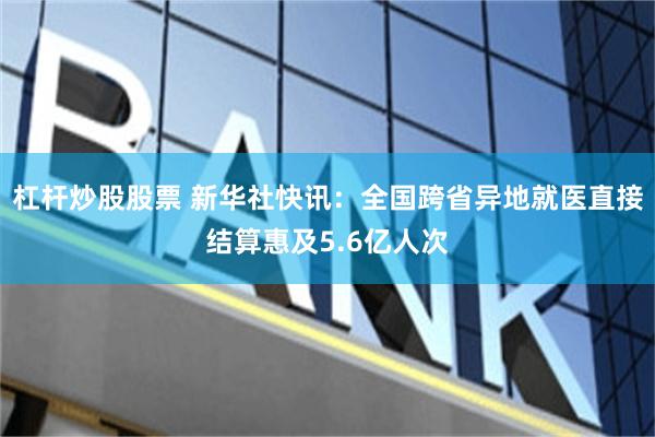 杠杆炒股股票 新华社快讯：全国跨省异地就医直接结算惠及5.6亿人次