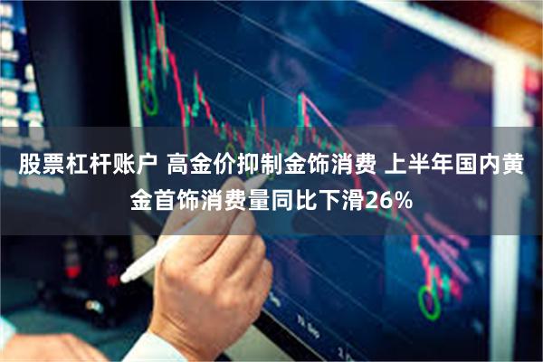 股票杠杆账户 高金价抑制金饰消费 上半年国内黄金首饰消费量同比下滑26%