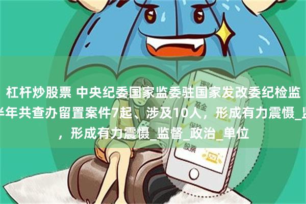 杠杆炒股票 中央纪委国家监委驻国家发改委纪检监察组：今年上半年共查办留置案件7起、涉及10人，形成有力震慑_监督_政治_单位