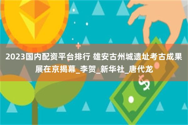 2023国内配资平台排行 雄安古州城遗址考古成果展在京揭幕_李贺_新华社_唐代龙