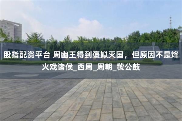 股指配资平台 周幽王得到褒姒灭国，但原因不是烽火戏诸侯_西周_周朝_虢公鼓
