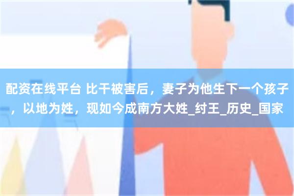 配资在线平台 比干被害后，妻子为他生下一个孩子，以地为姓，现如今成南方大姓_纣王_历史_国家