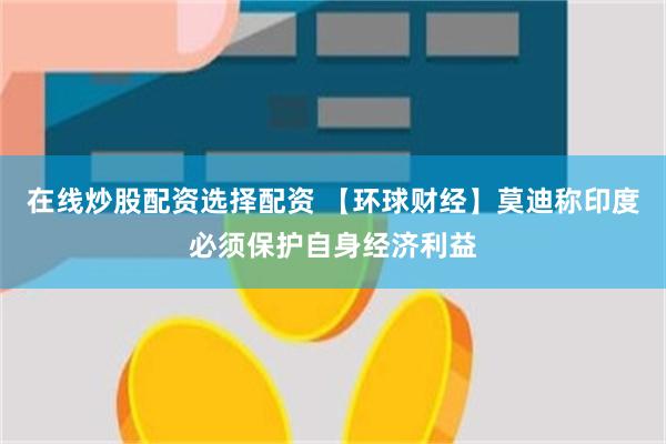 在线炒股配资选择配资 【环球财经】莫迪称印度必须保护自身经济利益