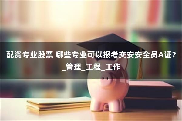 配资专业股票 哪些专业可以报考交安安全员A证？_管理_工程_工作