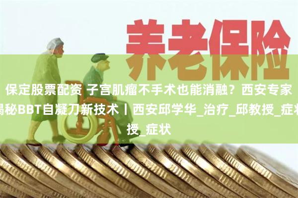 保定股票配资 子宫肌瘤不手术也能消融？西安专家揭秘BBT自凝刀新技术丨西安邱学华_治疗_邱教授_症状