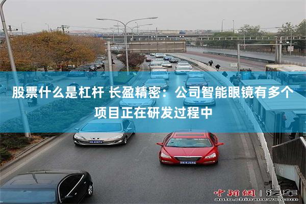 股票什么是杠杆 长盈精密：公司智能眼镜有多个项目正在研发过程中