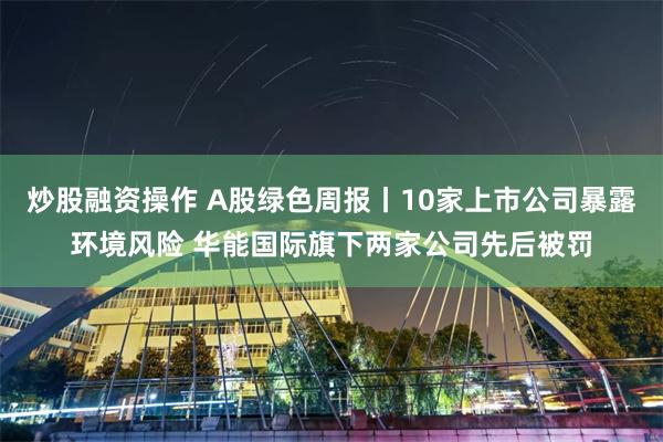 炒股融资操作 A股绿色周报丨10家上市公司暴露环境风险 华能国际旗下两家公司先后被罚