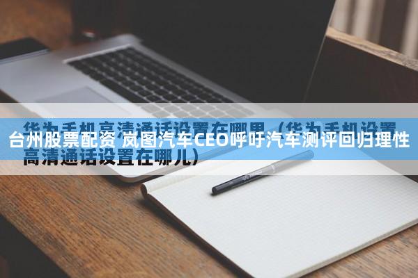 台州股票配资 岚图汽车CEO呼吁汽车测评回归理性