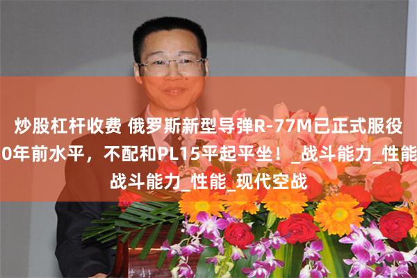 炒股杠杆收费 俄罗斯新型导弹R-77M已正式服役，有中国10年前水平，不配和PL15平起平坐！_战斗能力_性能_现代空战