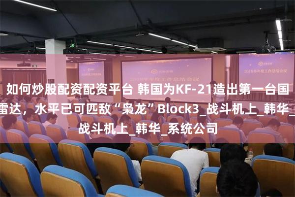 如何炒股配资配资平台 韩国为KF-21造出第一台国产AESA雷达，水平已可匹敌“枭龙”Block3_战斗机上_韩华_系统公司