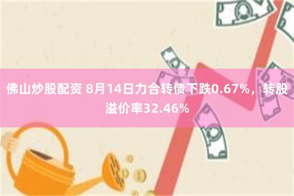 佛山炒股配资 8月14日力合转债下跌0.67%，转股溢价率32.46%