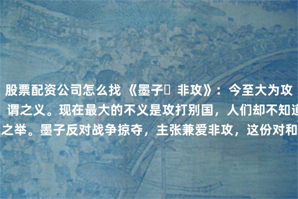 股票配资公司怎么找 《墨子・非攻》：今至大为攻国，则弗知非，从而誉之，谓之义。现在最大的不义是攻打别国，人们却不知道反对，反而称赞它是正义之举。墨子反对战争掠夺，主张兼爱非攻，这份对和平的珍视穿越时空。当今世界，和平与发展仍是时代主题，摒弃冲突、寻求共赢，才能让人类在安宁中共同进步，这正是古籍智慧给予现代社会的深刻启示。\n\n更多古籍知识分享请点击→@善本古籍_mp_ca__blank