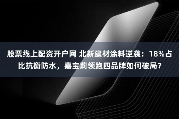 股票线上配资开户网 北新建材涂料逆袭：18%占比抗衡防水，嘉宝莉领跑四品牌如何破局？