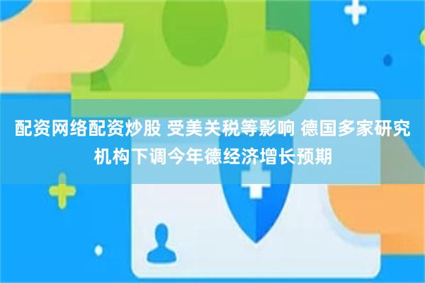 配资网络配资炒股 受美关税等影响 德国多家研究机构下调今年德经济增长预期